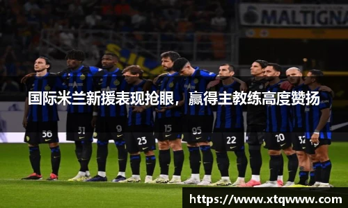 国际米兰新援表现抢眼，赢得主教练高度赞扬
