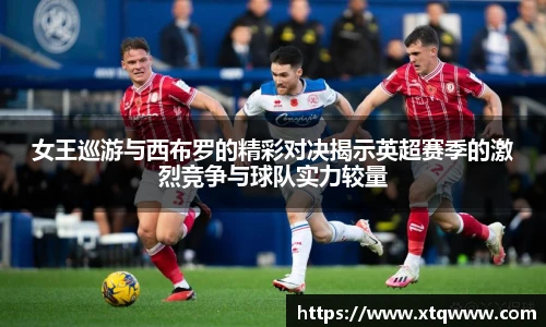 女王巡游与西布罗的精彩对决揭示英超赛季的激烈竞争与球队实力较量